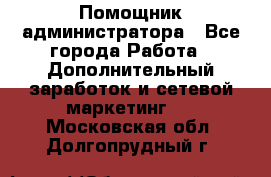 Помощник администратора - Все города Работа » Дополнительный заработок и сетевой маркетинг   . Московская обл.,Долгопрудный г.